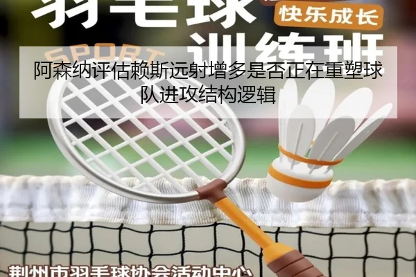 阿森纳评估赖斯远射增多是否正在重塑球队进攻结构逻辑 - pg